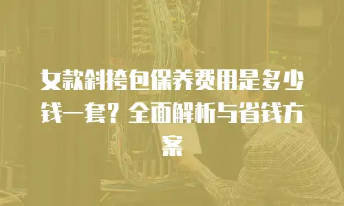 女款斜挎包保养费用是多少钱一套？全面解析与省钱方案