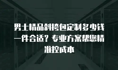 男士精品斜挎包定制多少钱一件合适？专业方案帮您精准控成本