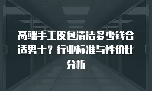高端手工皮包清洁多少钱合适男士？行业标准与性价比分析