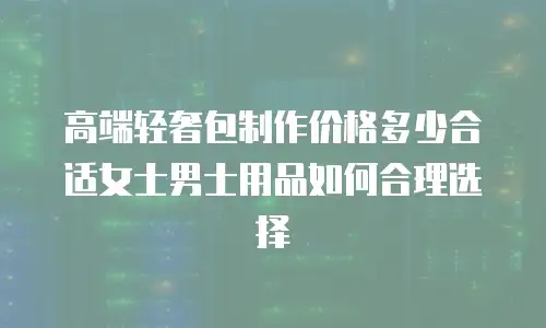 高端轻奢包制作价格多少合适女士男士用品如何合理选择