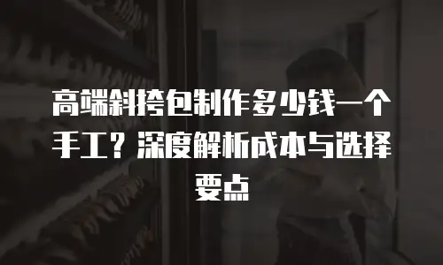 高端斜挎包制作多少钱一个手工？深度解析成本与选择要点