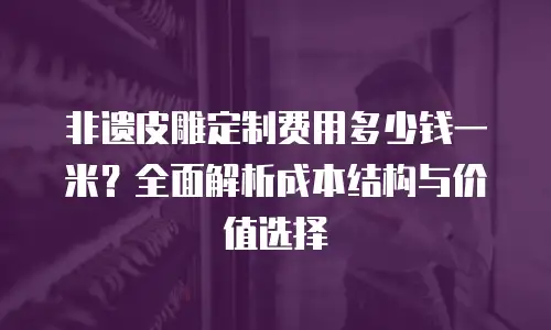 非遗皮雕定制费用多少钱一米？全面解析成本结构与价值选择
