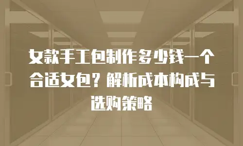 女款手工包制作多少钱一个合适女包？解析成本构成与选购策略