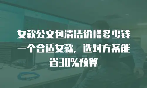 女款公文包清洁价格多少钱一个合适女款，选对方案能省30%预算