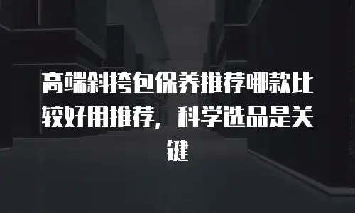 高端斜挎包保养推荐哪款比较好用推荐，科学选品是关键