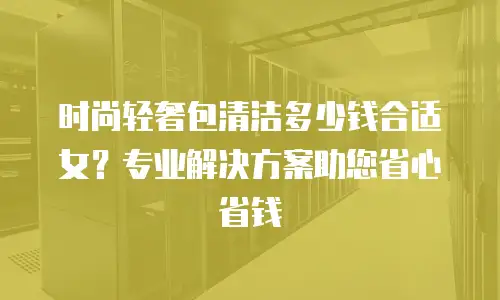 时尚轻奢包清洁多少钱合适女？专业解决方案助您省心省钱