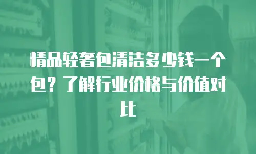 精品轻奢包清洁多少钱一个包？了解行业价格与价值对比