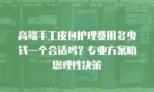 高端手工皮包护理费用多少钱一个合适吗？专业方案助您理性决策