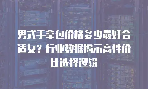 男式手拿包价格多少最好合适女？行业数据揭示高性价比选择逻辑