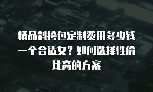 精品斜挎包定制费用多少钱一个合适女？如何选择性价比高的方案