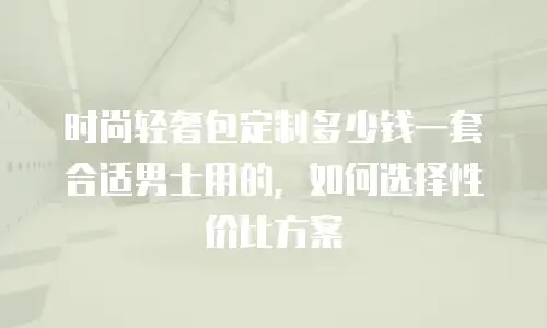 时尚轻奢包定制多少钱一套合适男士用的，如何选择性价比方案