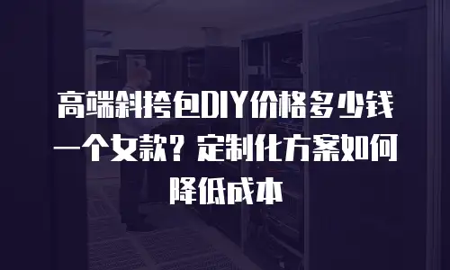 高端斜挎包DIY价格多少钱一个女款？定制化方案如何降低成本