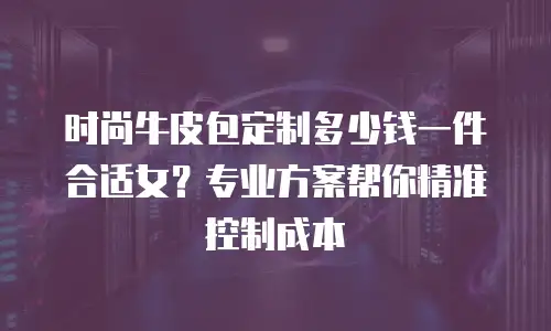 时尚牛皮包定制多少钱一件合适女？专业方案帮你精准控制成本