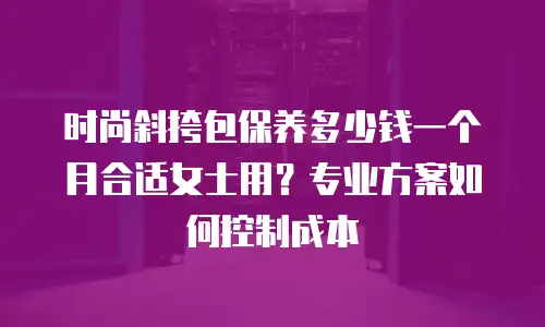 时尚斜挎包保养多少钱一个月合适女士用？专业方案如何控制成本