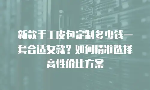 新款手工皮包定制多少钱一套合适女款？如何精准选择高性价比方案
