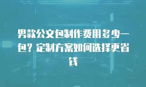 男款公文包制作费用多少一包？定制方案如何选择更省钱