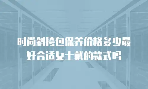 时尚斜挎包保养价格多少最好合适女士戴的款式吗