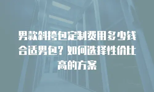 男款斜挎包定制费用多少钱合适男包？如何选择性价比高的方案