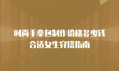 时尚手拿包制作价格多少钱合适女生穿搭指南