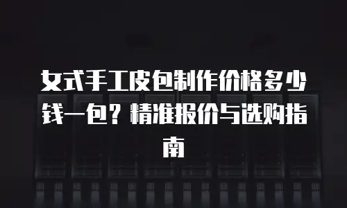 女式手工皮包制作价格多少钱一包？精准报价与选购指南
