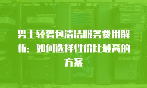 男士轻奢包清洁服务费用解析：如何选择性价比最高的方案