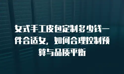 女式手工皮包定制多少钱一件合适女，如何合理控制预算与品质平衡
