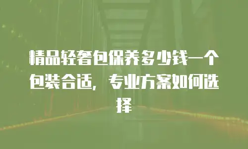 精品轻奢包保养多少钱一个包装合适，专业方案如何选择