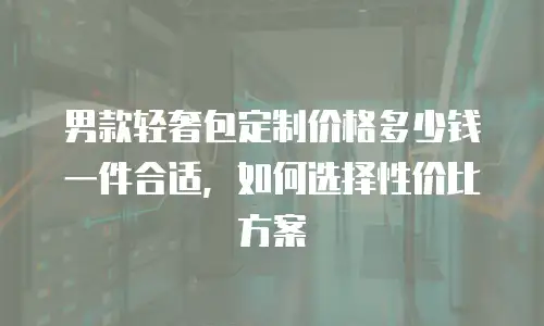 男款轻奢包定制价格多少钱一件合适，如何选择性价比方案