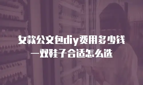 女款公文包diy费用多少钱 一双鞋子合适怎么选