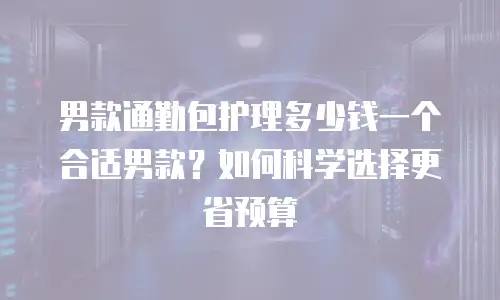 男款通勤包护理多少钱一个合适男款？如何科学选择更省预算