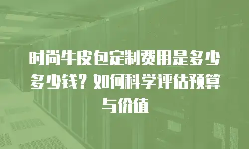 时尚牛皮包定制费用是多少多少钱？如何科学评估预算与价值
