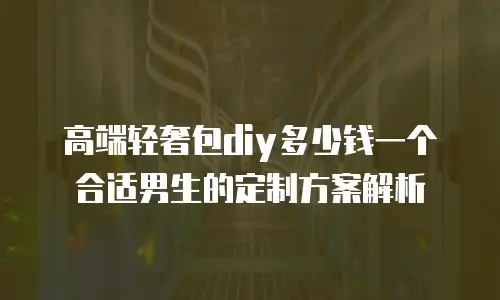 高端轻奢包diy多少钱一个合适男生的定制方案解析