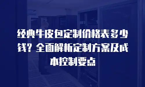 经典牛皮包定制价格表多少钱？全面解析定制方案及成本控制要点
