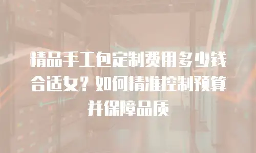 精品手工包定制费用多少钱合适女？如何精准控制预算并保障品质