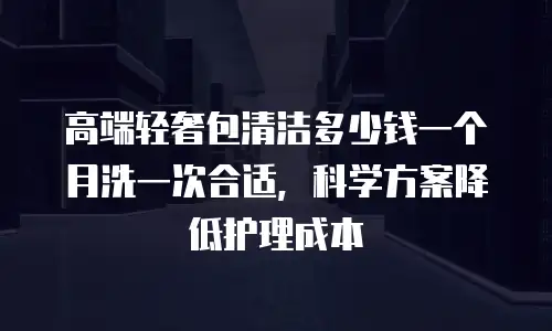 高端轻奢包清洁多少钱一个月洗一次合适，科学方案降低护理成本