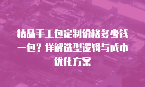 精品手工包定制价格多少钱一包？详解选型逻辑与成本优化方案
