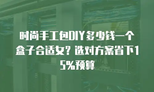 时尚手工包DIY多少钱一个盒子合适女？选对方案省下15%预算