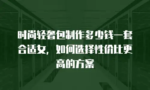 时尚轻奢包制作多少钱一套合适女，如何选择性价比更高的方案