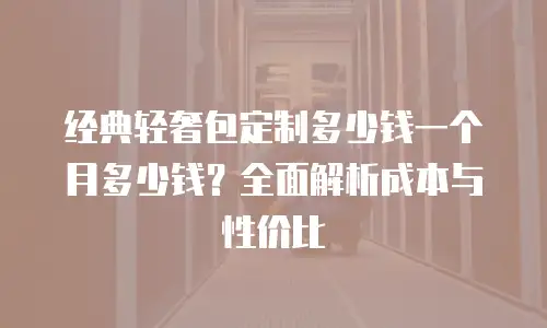 经典轻奢包定制多少钱一个月多少钱？全面解析成本与性价比