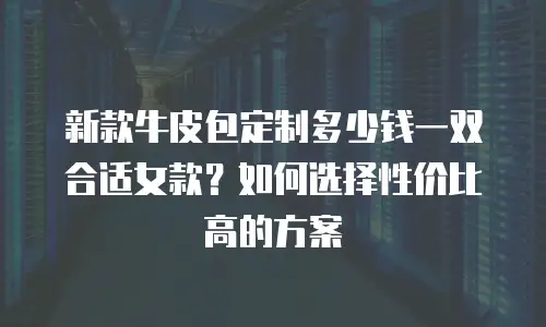 新款牛皮包定制多少钱一双合适女款？如何选择性价比高的方案