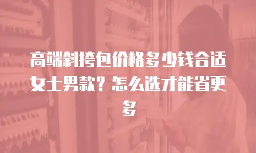 高端斜挎包价格多少钱合适女士男款？怎么选才能省更多