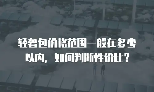 轻奢包价格范围一般在多少以内，如何判断性价比？