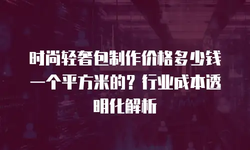 时尚轻奢包制作价格多少钱一个平方米的？行业成本透明化解析