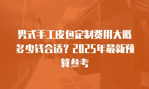 男式手工皮包定制费用大概多少钱合适？2025年最新预算参考
