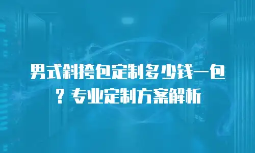 男式斜挎包定制多少钱一包？专业定制方案解析