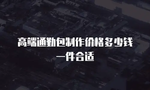 高端通勤包制作价格多少钱一件合适