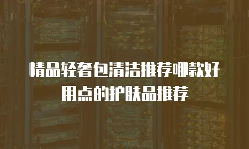 精品轻奢包清洁推荐哪款好用点的护肤品推荐