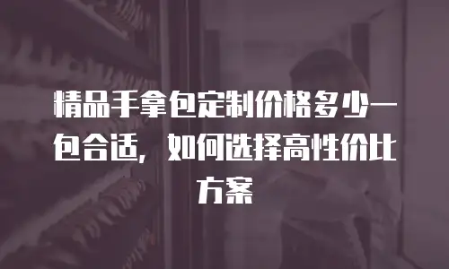 精品手拿包定制价格多少一包合适，如何选择高性价比方案