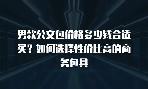 男款公文包价格多少钱合适买？如何选择性价比高的商务包具