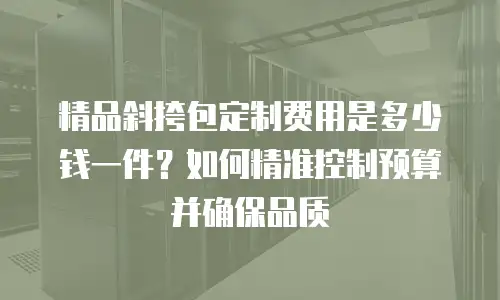 精品斜挎包定制费用是多少钱一件？如何精准控制预算并确保品质